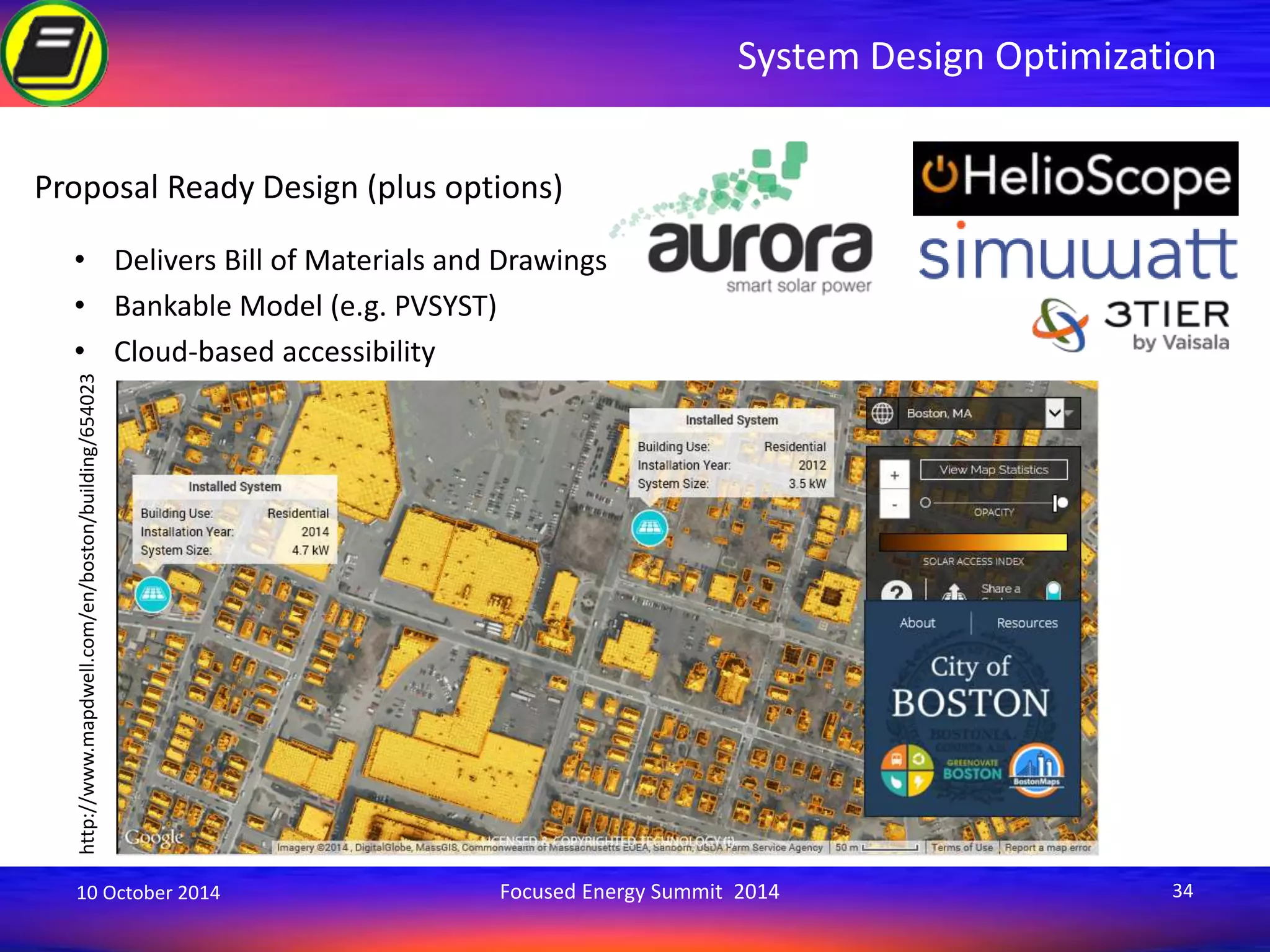 System Design Optimization 
Proposal Ready Design (plus options) 
• Delivers Bill of Materials and Drawings 
• Bankable Model (e.g. PVSYST) 
• Cloud-based accessibility 
http://www.mapdwell.com/en/boston/building/654023 
10 October 2014 Focused Energy Summit 2014 34 
 