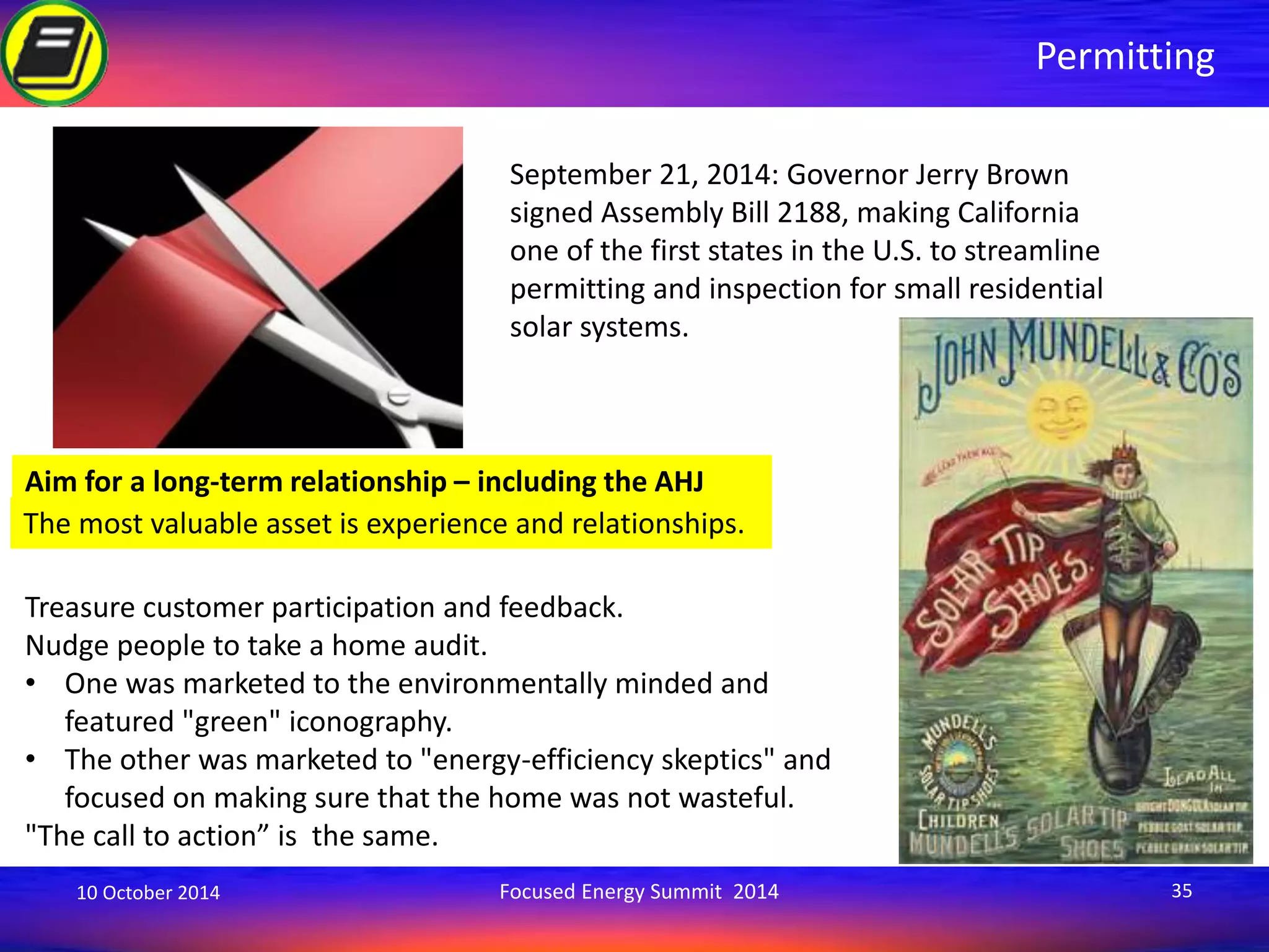 Permitting 
September 21, 2014: Governor Jerry Brown 
signed Assembly Bill 2188, making California 
one of the first states in the U.S. to streamline 
permitting and inspection for small residential 
solar systems. 
Aim for a long-term relationship – including the AHJ 
The most valuable asset is experience and relationships. 
Treasure customer participation and feedback. 
Nudge people to take a home audit. 
• One was marketed to the environmentally minded and 
featured "green" iconography. 
• The other was marketed to "energy-efficiency skeptics" and 
focused on making sure that the home was not wasteful. 
"The call to action” is the same. 
10 October 2014 Focused Energy Summit 2014 35 
 