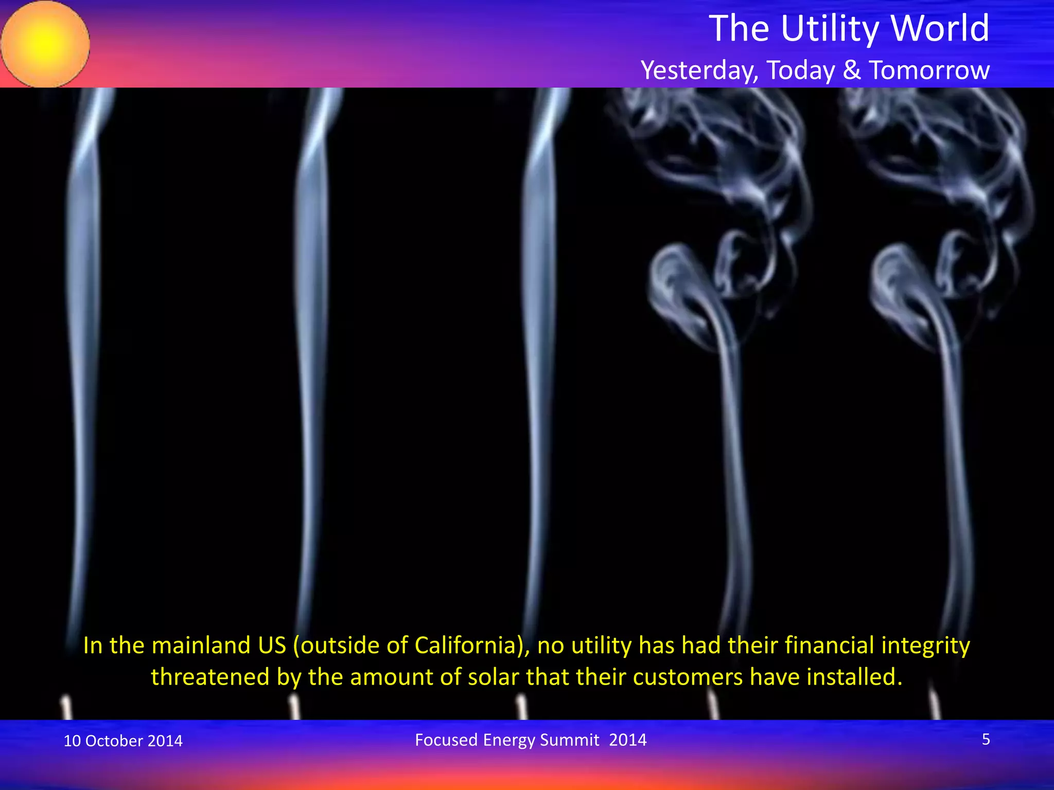 The Utility World 
Yesterday, Today & Tomorrow 
In the mainland US (outside of California), no utility has had their financial integrity 
threatened by the amount of solar that their customers have installed. 
10 October 2014 Focused Energy Summit 2014 5 
 
