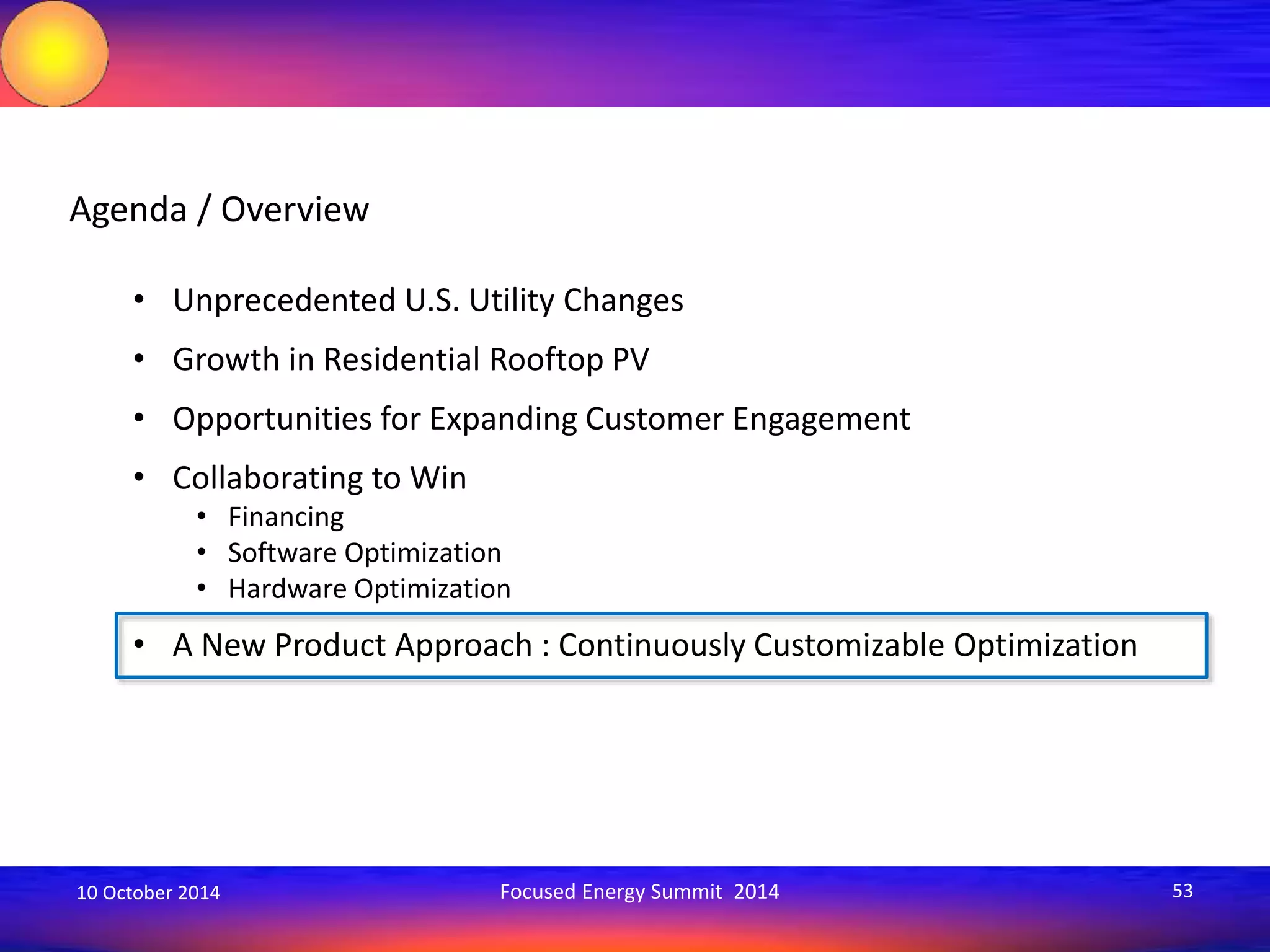 Agenda / Overview 
• Unprecedented U.S. Utility Changes 
• Growth in Residential Rooftop PV 
• Opportunities for Expanding Customer Engagement 
• Collaborating to Win 
• Financing 
• Software Optimization 
• Hardware Optimization 
• A New Product Approach : Continuously Customizable Optimization 
10 October 2014 Focused Energy Summit 2014 53 
 