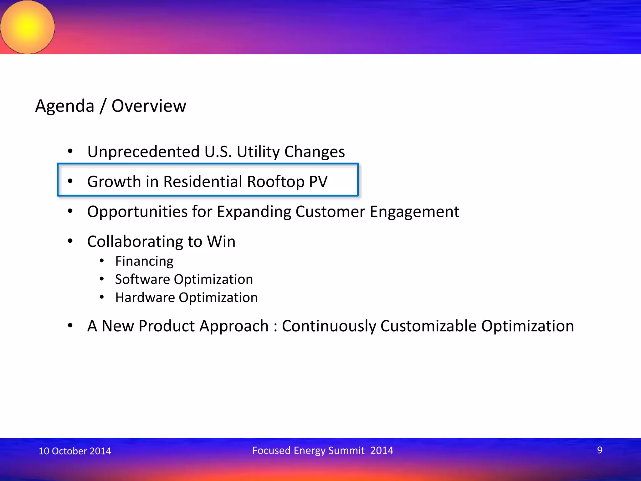 Agenda / Overview 
• Unprecedented U.S. Utility Changes 
• Growth in Residential Rooftop PV 
• Opportunities for Expanding Customer Engagement 
• Collaborating to Win 
• Financing 
• Software Optimization 
• Hardware Optimization 
• A New Product Approach : Continuously Customizable Optimization 
10 October 2014 Focused Energy Summit 2014 9 
 