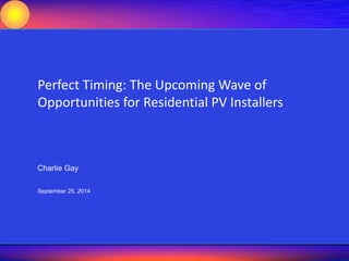 Perfect Timing: The Upcoming Wave of 
Opportunities for Residential PV Installers 
FOCUSED ENERGY SUMMIT 2014 
Charlie Gay 
September 25, 2014 
10 October 2014 Focused Energy Summit 2014 1 
 