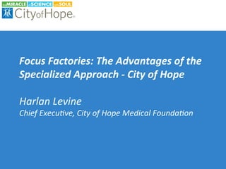 Focus	Factories:	The	Advantages	of	the	
Specialized	Approach	-	City	of	Hope	
	
Harlan	Levine	
Chief	Execu2ve,	City	of	Hope	Medical	Founda2on	
 