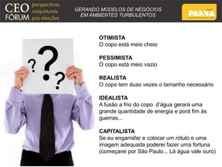 OTIMISTA 
O copo está meio cheio 
PESSIMISTA 
O copo está meio vazio 
REALISTA 
O copo tem duas vezes o tamanho necessário 
IDEALISTA 
A fusão a frio do copo d’água gerará uma 
grande quantidade de energia e porá fim às 
guerras... 
CAPITALISTA 
Se eu engarrafar e colocar um rótulo e uma 
imagem adequada poderei fazer uma fortuna 
(começarei por São Paulo... Lá água vale ouro) 
 