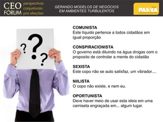COMUNISTA 
Este líquido pertence a todos cidadãos em 
igual proporção 
CONSPIRACIONISTA 
O governo está diluindo na água drogas com o 
proposito de controlar a mente do cidadão 
SEXISTA 
Este copo não se auto satisfaz, um vibrador.... 
NIILISTA 
O copo não existe, e nem eu. 
OPORTUNISTA 
Deve haver meio de usar esta ideia em uma 
camiseta engraçada em... algum lugar. 
 