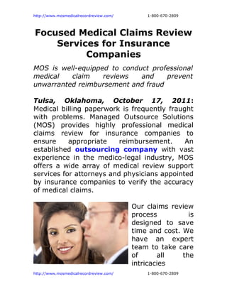 http://www.mosmedicalrecordreview.com/       1-800-670-2809




Focused Medical Claims Review
    Services for Insurance
          Companies
MOS is well-equipped to conduct professional
medical   claim    reviews   and    prevent
unwarranted reimbursement and fraud

Tulsa, Oklahoma, October 17, 2011:
Medical billing paperwork is frequently fraught
with problems. Managed Outsource Solutions
(MOS) provides highly professional medical
claims review for insurance companies to
ensure     appropriate    reimbursement.     An
established outsourcing company with vast
experience in the medico-legal industry, MOS
offers a wide array of medical review support
services for attorneys and physicians appointed
by insurance companies to verify the accuracy
of medical claims.

                                         Our claims review
                                         process          is
                                         designed to save
                                         time and cost. We
                                         have an expert
                                         team to take care
                                         of      all    the
                                         intricacies
http://www.mosmedicalrecordreview.com/       1-800-670-2809
 