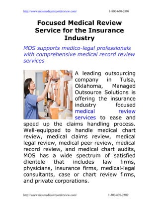 http://www.mosmedicalrecordreview.com/   1-800-670-2809



        Focused Medical Review
        Service for the Insurance
                 Industry
MOS supports medico-legal professionals
with comprehensive medical record review
services

                    A leading outsourcing
                    company      in    Tulsa,
                    Oklahoma,       Managed
                    Outsource Solutions is
                    offering the insurance
                    industry         focused
                    medical           review
                    services to ease and
speed up the claims handling process.
Well-equipped to handle medical chart
review, medical claims review, medical
legal review, medical peer review, medical
record review, and medical chart audits,
MOS has a wide spectrum of satisfied
clientele   that   includes    law     firms,
physicians, insurance firms, medical-legal
consultants, case or chart review firms,
and private corporations.

http://www.mosmedicalrecordreview.com/   1-800-670-2809
 