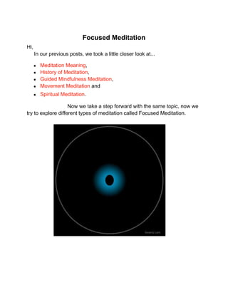 Focused Meditation
Hi,
In our previous posts, we took a little closer look at...
● Meditation Meaning,
● History of Meditation,
● Guided Mindfulness Meditation,
● Movement Meditation and
● Spiritual Meditation.
Now we take a step forward with the same topic, now we
try to explore different types of meditation called Focused Meditation.
 