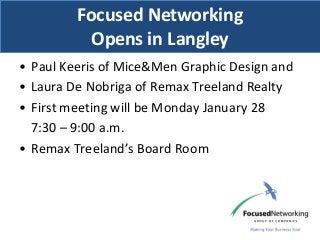 Focused Networking
           Opens in Langley
• Paul Keeris of Mice&Men Graphic Design and
• Laura De Nobriga of Remax Treeland Realty
• First meeting will be Monday January 28
  7:30 – 9:00 a.m.
• Remax Treeland’s Board Room
 