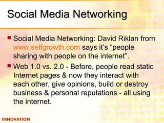 Social Media NetworkingSocial Media Networking
 Social Media Networking: David Riklan from
www.selfgrowth.com says it’s “people
sharing with people on the internet”.
 Web 1.0 vs. 2.0 - Before, people read static
Internet pages & now they interact with
each other, give opinions, build or destroy
business & personal reputations - all using
the internet.
 