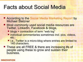 Facts about Social MediaFacts about Social Media
 According to the Social Media Marketing Report by
Michael Stelzner
 Most commonly used social media resources are
Twitter, LinkedIn, Facebook & blogs,
 blogs = contraction of term “web log”
 individual commentaries sometimes incl. pics, videos,
etc.
 i.e., Twitter is a micro-blog where entries are limited to
140 characters.
 These are all FREE & there are increasing #s of
people using these to grow and sustain their
business.
 