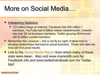 More on Social Media…More on Social Media…
 Interesting Statistics
 112 million blogs on Internet, Facebook has 200 million +
members, YouTube has13 billion videos viewed/month, LinkedIn
has over 36 mil business members, Twitter growing 40%/month
with 8 million current members
 Remember this, however – this is not fly by night; It takes time to
develop relationships that lead to actual business. Those who take the
time can find great results.
 Link to the Social Media Report from which many of these
stats were taken. Also visit www.marismith.com for
Facebook info and www.twitterhandbook.com for Twitter
tips!
 