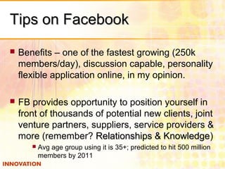 Tips on FacebookTips on Facebook
 Benefits – one of the fastest growing (250k
members/day), discussion capable, personality
flexible application online, in my opinion.
 FB provides opportunity to position yourself in
front of thousands of potential new clients, joint
venture partners, suppliers, service providers &
more (remember? Relationships & KnowledgeRelationships & Knowledge)
 Avg age group using it is 35+; predicted to hit 500 million
members by 2011
 