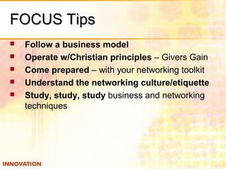 FOCUS TipsFOCUS Tips
 Follow a business model
 Operate w/Christian principles – Givers Gain
 Come prepared – with your networking toolkit
 Understand the networking culture/etiquette
 Study, study, study business and networking
techniques
 