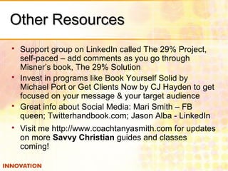 Other ResourcesOther Resources
 Support group on LinkedIn called The 29% Project,
self-paced – add comments as you go through
Misner’s book, The 29% Solution
 Invest in programs like Book Yourself Solid by
Michael Port or Get Clients Now by CJ Hayden to get
focused on your message & your target audience
 Great info about Social Media: Mari Smith – FB
queen; Twitterhandbook.com; Jason Alba - LinkedIn
 Visit me http://www.coachtanyasmith.com for updates
on more Savvy Christian guides and classes
coming!
 