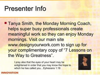 Presenter InfoPresenter Info
 Tanya Smith, the Monday Morning Coach,
helps super busy professionals create
meaningful work so they can enjoy Monday
mornings. Visit our main site
www.designyourwork.com to sign up for
your complimentary copy of “7 Lessons on
the Way to Greatness”.
I pray also that the eyes of your heart may be
enlightened in order that you may know the hope to
which he has called you…Ephesians 1:18
 