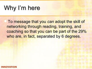 Why I’m hereWhy I’m here
To message that you can adopt the skill of
networking through reading, training, and
coaching so that you can be part of the 29%
who are, in fact, separated by 6 degrees.
 
