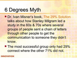 6 Degrees Myth6 Degrees Myth
 Dr. Ivan Misner’s book, The 29% Solution
talks about how Stanley Milgram led a
study in the 60s & 70s where several
groups of people sent a chain of letters
through other people to get the
communication to someone they didn’t
know.
 The most successful group only had 29%
connect where the other 71% did not.
 