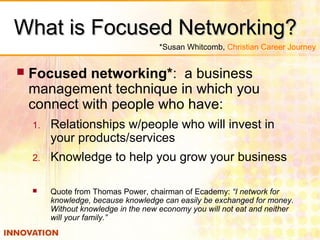 What is Focused Networking?What is Focused Networking?
 Focused networking*: a business
management technique in which you
connect with people who have:
1. Relationships w/people who will invest in
your products/services
2. Knowledge to help you grow your business
 Quote from Thomas Power, chairman of Ecademy: “I network for
knowledge, because knowledge can easily be exchanged for money.
Without knowledge in the new economy you will not eat and neither
will your family.”
*Susan Whitcomb, Christian Career Journey
 