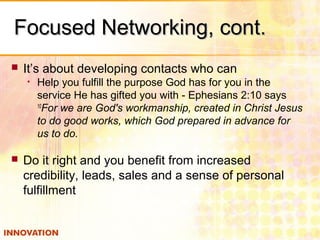 Focused Networking, cont.Focused Networking, cont.
 It’s about developing contacts who can
• Help you fulfill the purpose God has for you in the
service He has gifted you with - Ephesians 2:10 says
10
For we are God's workmanship, created in Christ Jesus
to do good works, which God prepared in advance for
us to do.
 Do it right and you benefit from increased
credibility, leads, sales and a sense of personal
fulfillment
 