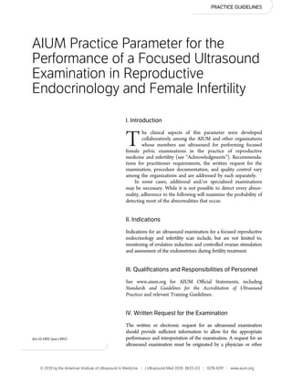 PRACTICE GUIDELINES
AIUM Practice Parameter for the
Performance of a Focused Ultrasound
Examination in Reproductive
Endocrinology and Female Infertility
I. Introduction
The clinical aspects of this parameter were developed
collaboratively among the AIUM and other organizations
whose members use ultrasound for performing focused
female pelvic examinations in the practice of reproductive
medicine and infertility (see “Acknowledgments”). Recommenda-
tions for practitioner requirements, the written request for the
examination, procedure documentation, and quality control vary
among the organizations and are addressed by each separately.
In some cases, additional and/or specialized examinations
may be necessary. While it is not possible to detect every abnor-
mality, adherence to the following will maximize the probability of
detecting most of the abnormalities that occur.
II. Indications
Indications for an ultrasound examination for a focused reproductive
endocrinology and infertility scan include, but are not limited to,
monitoring of ovulation induction and controlled ovarian stimulation
and assessment of the endometrium during fertility treatment.
III. Qualiﬁcations and Responsibilities of Personnel
See www.aium.org for AIUM Ofﬁcial Statements, including
Standards and Guidelines for the Accreditation of Ultrasound
Practices and relevant Training Guidelines.
IV. Written Request for the Examination
The written or electronic request for an ultrasound examination
should provide sufﬁcient information to allow for the appropriate
performance and interpretation of the examination. A request for an
ultrasound examination must be originated by a physician or other
doi:10.1002/jum.14952
© 2019 by the American Institute of Ultrasound in Medicine | J Ultrasound Med 2019; 38:E1–E3 | 0278-4297 | www.aium.org
 