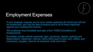 Employment Expenses
If your employer requires you to incur certain expenses for which you will not
be reimbursed, you may be able to deduct part or all of those expenses
against your employment income.
The employer must complete and sign a form T2200 (Conditions of
Employment).
Examples include vehicle expenses (gas, insurance, repairs, parking and
depreciation), telephone, internet, home office (part of your rent, utilities and
insurance), supplies, fees for an assistant, tools and more.

 