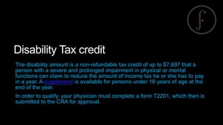 Disability Tax credit
The disability amount is a non-refundable tax credit of up to $7,697 that a
person with a severe and prolonged impairment in physical or mental
functions can claim to reduce the amount of income tax he or she has to pay
in a year. A supplement is available for persons under 18 years of age at the
end of the year.
In order to qualify, your physician must complete a form T2201, which then is
submitted to the CRA for approval.

 