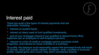 Interest paid
There are quite a few types of interest payments that are
deductible, including:
* interest on student loans,
* interest on loans used to fund qualified investments,
* part of your mortgage interest if you qualified to deduct home office
expenses (as an employee or self-employed person),
* interest on a line of credit or mortgage used to purchase rental
properties, and interest on funds invested in a business.
To qualify, the taxpayer must reasonably expect the borrowed funds will result
in income, which can include interest, dividends, rents, royalties or business
profits. Capital gains don’t count; they aren’t considered income.

 