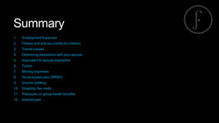 Summary
1.

Employment Expenses

2.

Fitness and arts tax credits for children

3.

Transit passes

4.

Optimizing deductions with your spouse

5.

Equivalent to spouse exemption

6.

Tuition

7.

Moving expenses

8.

Home buyers plan (RRSP)

9.

Income splitting

10.

Disability Tax credit

11.

Premiums on group health benefits

12.

Interest paid

 