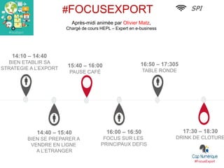 #FocusExport
17:30 – 18:30
DRINK DE CLOTURE
15:40 – 16:00
PAUSE CAFÉ
16:50 – 17:305
TABLE RONDE
14:40 – 15:40
BIEN SE PREPARER A
VENDRE EN LIGNE
A L’ETRANGER
14:10 – 14:40
BIEN ETABLIR SA
STRATEGIE A L’EXPORT
SPI#FOCUSEXPORT
Après-midi animée par Olivier Matz,
Chargé de cours HEPL – Expert en e-business
16:00 – 16:50
FOCUS SUR LES
PRINCIPAUX DEFIS
 