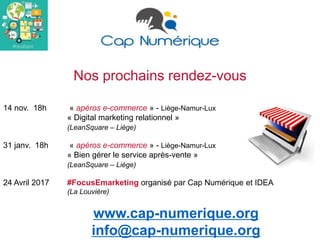 Nos prochains rendez-vous
14 nov. 18h « apéros e-commerce » - Liège-Namur-Lux
« Digital marketing relationnel »
(LeanSquare – Liège)
31 janv. 18h « apéros e-commerce » - Liège-Namur-Lux
« Bien gérer le service après-vente »
(LeanSquare – Liège)
24 Avril 2017 #FocusEmarketing organisé par Cap Numérique et IDEA
(La Louvière)
www.cap-numerique.org
info@cap-numerique.org
 