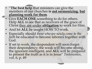 • “The best help that ministers can give the
members of our churches is not sermonizing, but
planning work for them.
• Give EACH ONE something to do for others.
Help ALL to see that as receivers of the grace of
Christ they are under obligation to work for Him.
• And let ALL be taught HOW TO work.
• Especially should those who are newly come to the
faith be educated to become laborers together with
God.
• If set to work, the despondent will soon forget
their despondency; the weak will become strong,
the ignorant intelligent, and ALL will be prepared
to present the truth as it is in Jesus” Testimonies,
vol. 6, p. 49
 