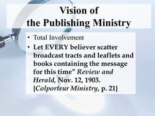 Vision of
the Publishing Ministry
• Total Involvement
• Let EVERY believer scatter
broadcast tracts and leaflets and
books containing the message
for this time” Review and
Herald, Nov. 12, 1903.
{Colporteur Ministry, p. 21}
 