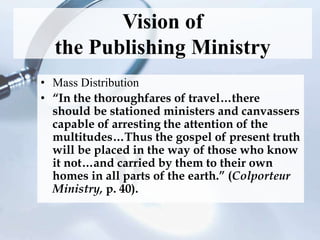 Vision of
the Publishing Ministry
• Mass Distribution
• “In the thoroughfares of travel…there
should be stationed ministers and canvassers
capable of arresting the attention of the
multitudes…Thus the gospel of present truth
will be placed in the way of those who know
it not…and carried by them to their own
homes in all parts of the earth.” (Colporteur
Ministry, p. 40).
 
