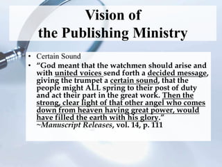 Vision of
the Publishing Ministry
• Certain Sound
• “God meant that the watchmen should arise and
with united voices send forth a decided message,
giving the trumpet a certain sound, that the
people might ALL spring to their post of duty
and act their part in the great work. Then the
strong, clear light of that other angel who comes
down from heaven having great power, would
have filled the earth with his glory.”
~Manuscript Releases, vol. 14, p. 111
 