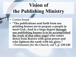 Vision of
the Publishing Ministry
• Certain Sound
• “The publications sent forth from our
printing houses are to prepare a people to
meet God...And in a large degree through
our publishing houses is to be accomplished
the work of that other angel who comes
down from heaven with great power and
who lightens the earth with his glory.”
~Testimonies for the Church, vol 7, p. 139-140
 