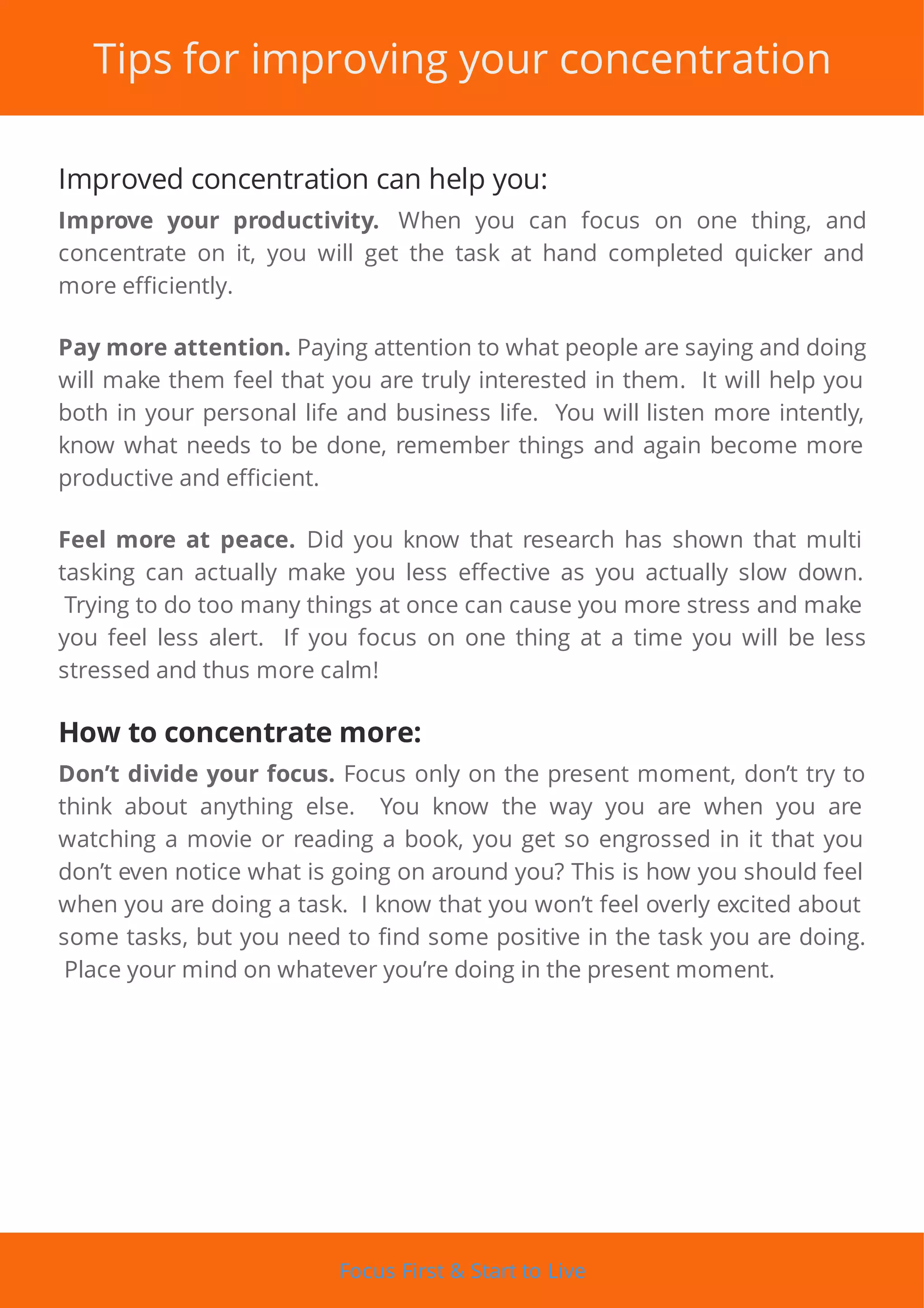 Tips for improving your concentration
Improved concentration can help you:
Improve your productivity. When you can focus on one thing, and
concentrate on it, you will get the task at hand completed quicker and
more efficiently.
Pay more attention. Paying attention to what people are saying and doing
will make them feel that you are truly interested in them. It will help you
both in your personal life and business life. You will listen more intently,
know what needs to be done, remember things and again become more
productive and efficient.
Feel more at peace. Did you know that research has shown that multi
tasking can actually make you less e ective as you actually slow down.
Trying to do too many things at once can cause you more stress and make
you feel less alert. If you focus on one thing at a time you will be less
stressed and thus more calm!
How to concentrate more:
Don’t divide your focus. Focus only on the present moment, don’t try to
think about anything else. You know the way you are when you are
watching a movie or reading a book, you get so engrossed in it that you
don’t even notice what is going on around you? This is how you should feel
when you are doing a task. I know that you won’t feel overly excited about
some tasks, but you need to nd some positive in the task you are doing.
Place your mind on whatever you’re doing in the present moment.
Focus First & Start to Live
 