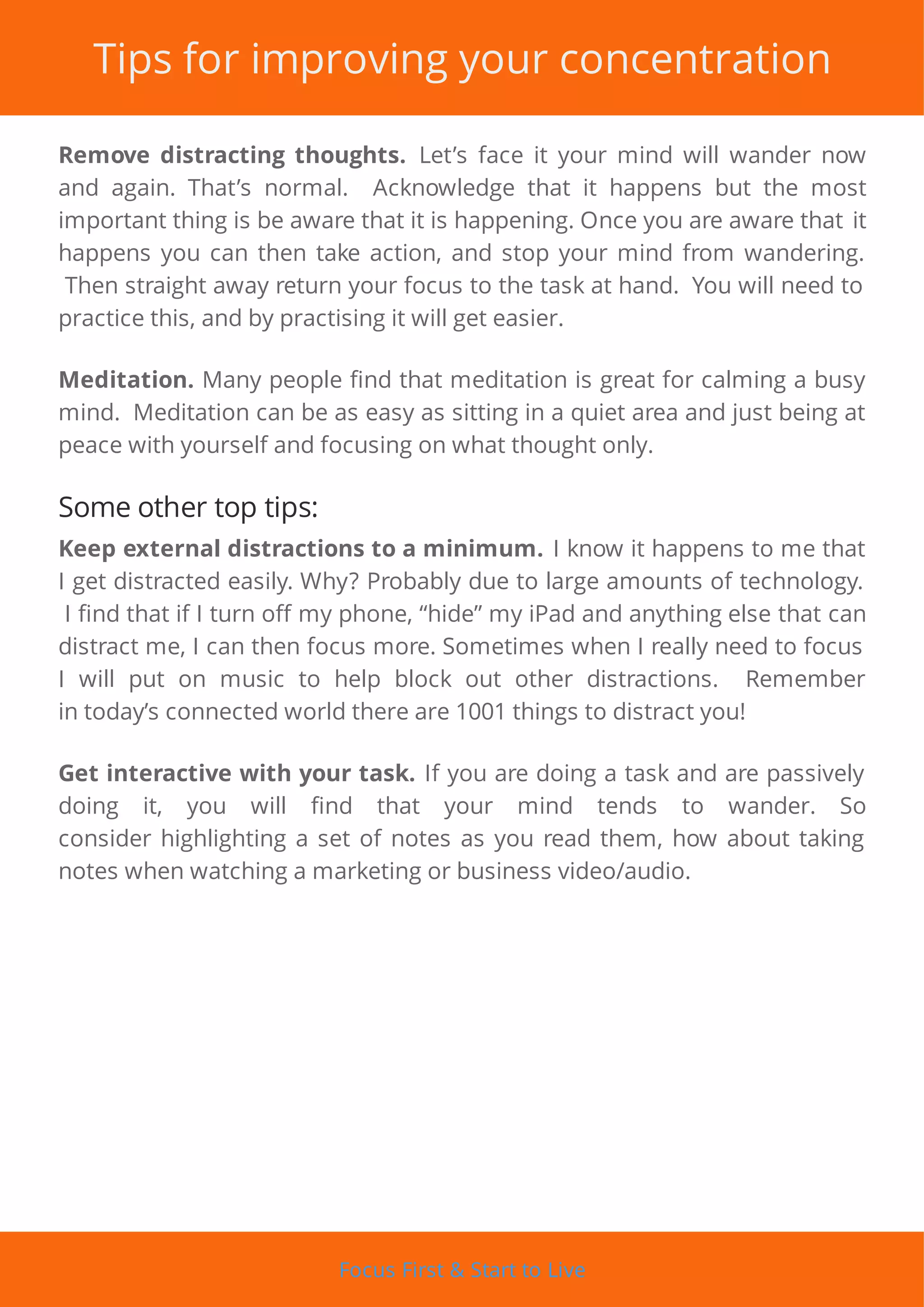 Tips for improving your concentration
Remove distracting thoughts. Let’s face it your mind will wander now
and again. That’s normal. Acknowledge that it happens but the most
important thing is be aware that it is happening. Once you are aware that it
happens you can then take action, and stop your mind from wandering.
Then straight away return your focus to the task at hand. You will need to
practice this, and by practising it will get easier.
Meditation. Many people nd that meditation is great for calming a busy
mind. Meditation can be as easy as sitting in a quiet area and just being at
peace with yourself and focusing on what thought only.
Some other top tips:
Keep external distractions to a minimum. I know it happens to me that
I get distracted easily. Why? Probably due to large amounts of technology.
I nd that if I turn o my phone, “hide” my iPad and anything else that can
distract me, I can then focus more. Sometimes when I really need to focus
I will put on music to help block out other distractions. Remember
in today’s connected world there are 1001 things to distract you!
Get interactive with your task. If you are doing a task and are passively
doing it, you will nd that your mind tends to wander. So
consider highlighting a set of notes as you read them, how about taking
notes when watching a marketing or business video/audio.
Focus First & Start to Live
 