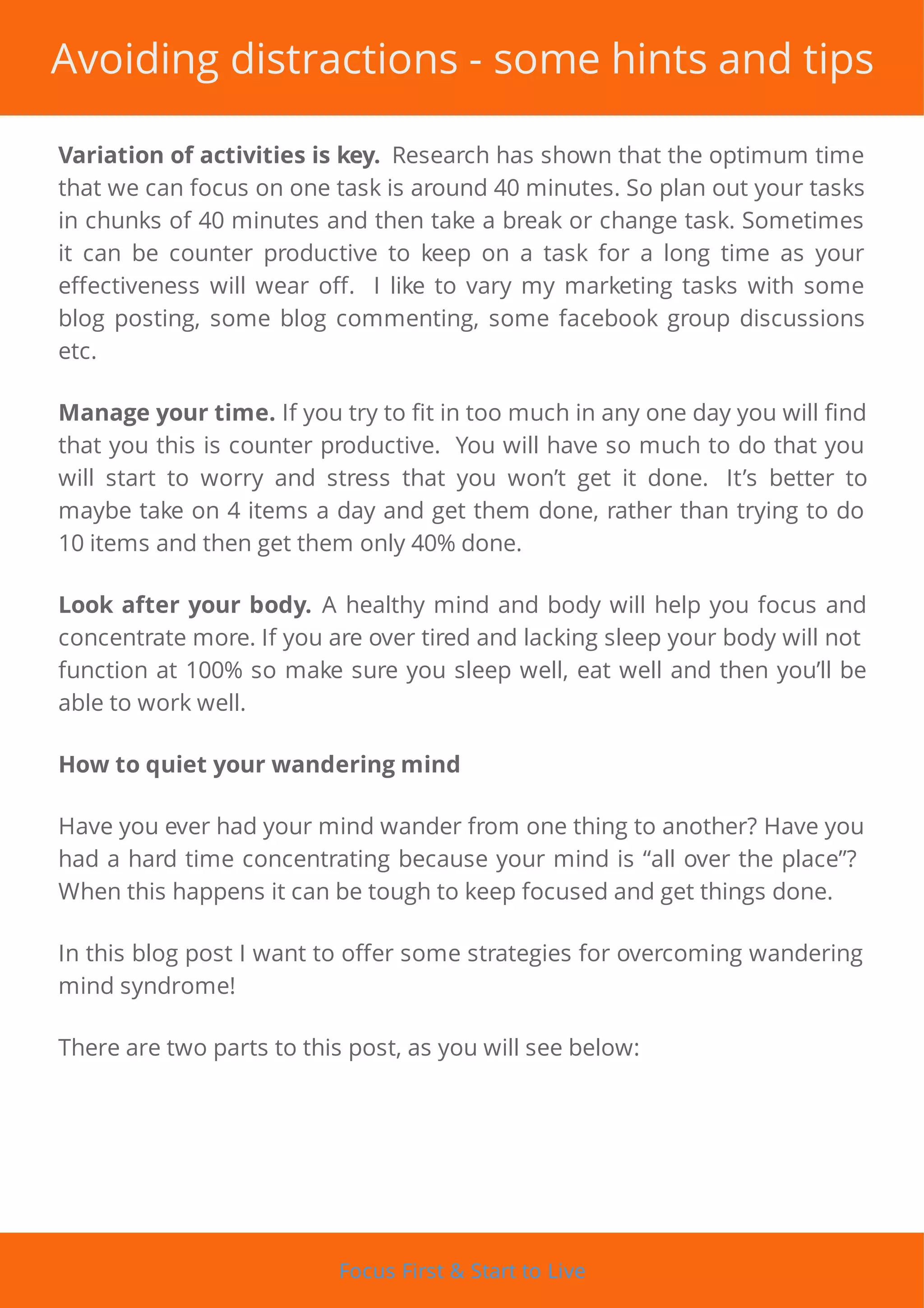 Avoiding distractions - some hints and tips
Variation of activities is key. Research has shown that the optimum time
that we can focus on one task is around 40 minutes. So plan out your tasks
in chunks of 40 minutes and then take a break or change task. Sometimes
it can be counter productive to keep on a task for a long time as your
e ectiveness will wear o . I like to vary my marketing tasks with some
blog posting, some blog commenting, some facebook group discussions
etc.
Manage your time. If you try to t in too much in any one day you will nd
that you this is counter productive. You will have so much to do that you
will start to worry and stress that you won’t get it done. It’s better to
maybe take on 4 items a day and get them done, rather than trying to do
10 items and then get them only 40% done.
Look after your body. A healthy mind and body will help you focus and
concentrate more. If you are over tired and lacking sleep your body will not
function at 100% so make sure you sleep well, eat well and then you’ll be
able to work well.
How to quiet your wandering mind
Have you ever had your mind wander from one thing to another? Have you
had a hard time concentrating because your mind is “all over the place”?
When this happens it can be tough to keep focused and get things done.
In this blog post I want to o er some strategies for overcoming wandering
mind syndrome!
There are two parts to this post, as you will see below:
Focus First & Start to Live
 