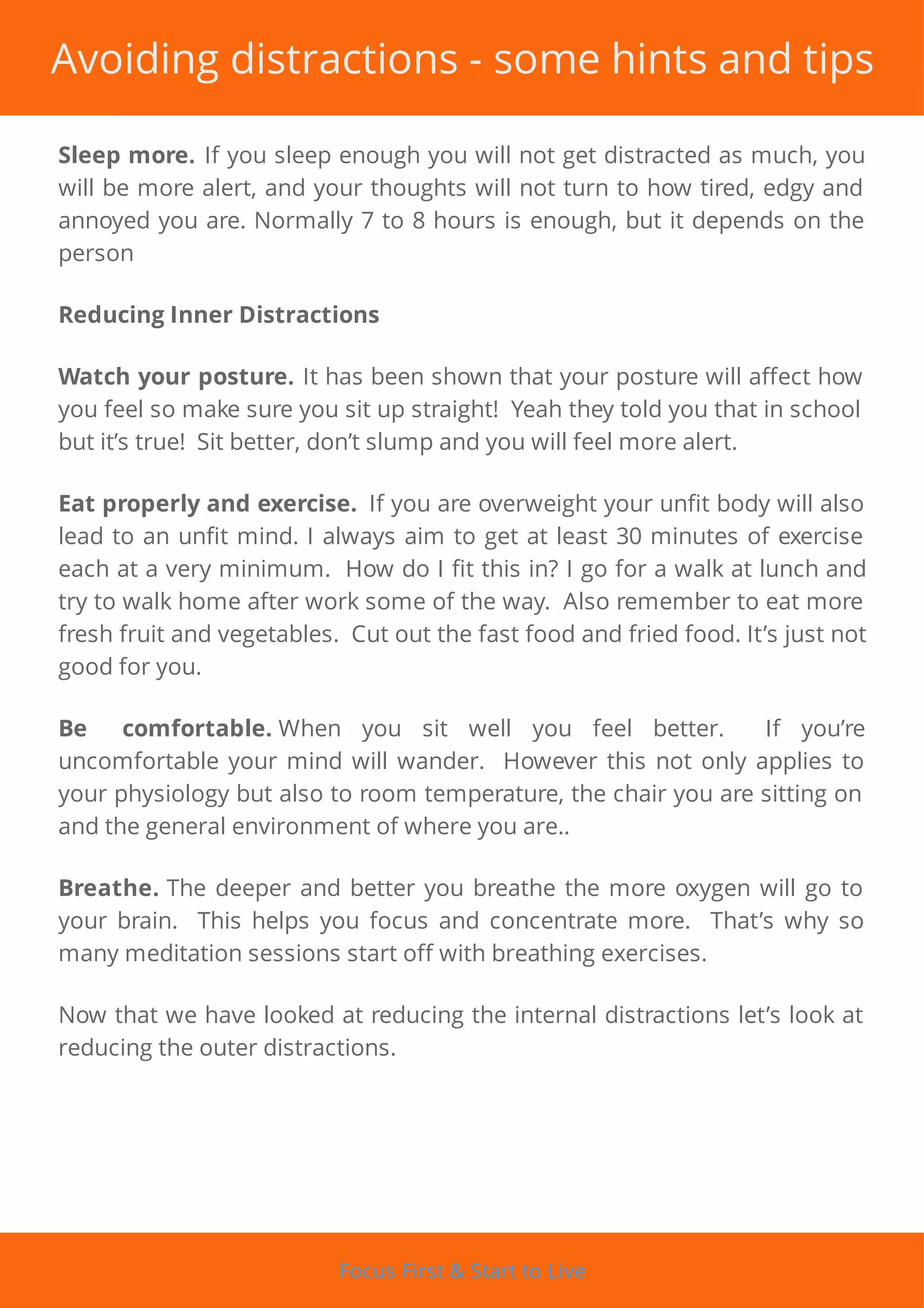 Avoiding distractions - some hints and tips
Sleep more. If you sleep enough you will not get distracted as much, you
will be more alert, and your thoughts will not turn to how tired, edgy and
annoyed you are. Normally 7 to 8 hours is enough, but it depends on the
person
Reducing Inner Distractions
Watch your posture. It has been shown that your posture will a ect how
you feel so make sure you sit up straight! Yeah they told you that in school
but it’s true! Sit better, don’t slump and you will feel more alert.
Eat properly and exercise. If you are overweight your un t body will also
lead to an un t mind. I always aim to get at least 30 minutes of exercise
each at a very minimum. How do I t this in? I go for a walk at lunch and
try to walk home after work some of the way. Also remember to eat more
fresh fruit and vegetables. Cut out the fast food and fried food. It’s just not
good for you.
Be comfortable. When you sit well you feel better. If you’re
uncomfortable your mind will wander. However this not only applies to
your physiology but also to room temperature, the chair you are sitting on
and the general environment of where you are..
Breathe. The deeper and better you breathe the more oxygen will go to
your brain. This helps you focus and concentrate more. That’s why so
many meditation sessions start off with breathing exercises.
Now that we have looked at reducing the internal distractions let’s look at
reducing the outer distractions.
Focus First & Start to Live
 
