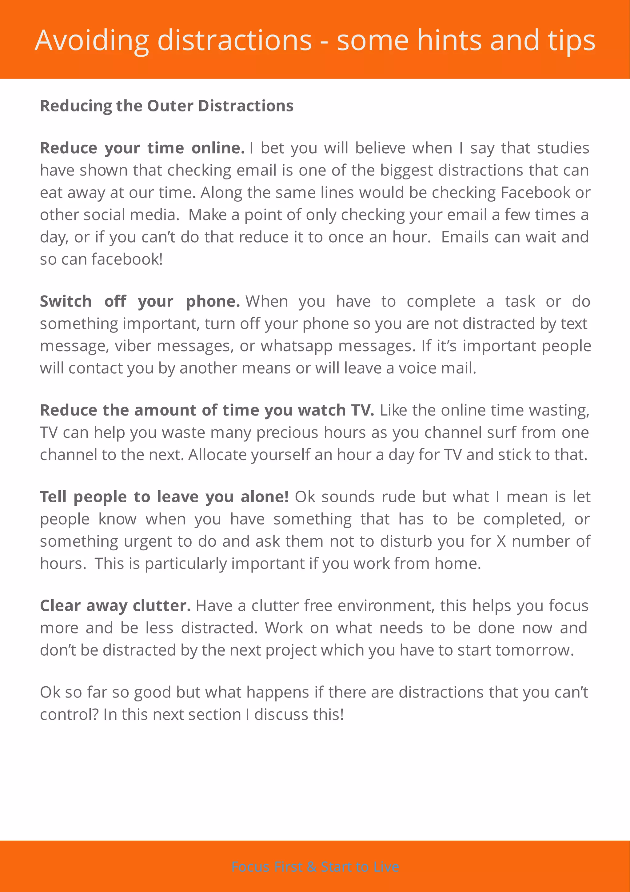 Avoiding distractions - some hints and tips
Reducing the Outer Distractions
Reduce your time online. I bet you will believe when I say that studies
have shown that checking email is one of the biggest distractions that can
eat away at our time. Along the same lines would be checking Facebook or
other social media. Make a point of only checking your email a few times a
day, or if you can’t do that reduce it to once an hour. Emails can wait and
so can facebook!
Switch o your phone. When you have to complete a task or do
something important, turn o your phone so you are not distracted by text
message, viber messages, or whatsapp messages. If it’s important people
will contact you by another means or will leave a voice mail.
Reduce the amount of time you watch TV. Like the online time wasting,
TV can help you waste many precious hours as you channel surf from one
channel to the next. Allocate yourself an hour a day for TV and stick to that.
Tell people to leave you alone! Ok sounds rude but what I mean is let
people know when you have something that has to be completed, or
something urgent to do and ask them not to disturb you for X number of
hours. This is particularly important if you work from home.
Clear away clutter. Have a clutter free environment, this helps you focus
more and be less distracted. Work on what needs to be done now and
don’t be distracted by the next project which you have to start tomorrow.
Ok so far so good but what happens if there are distractions that you can’t
control? In this next section I discuss this!
Focus First & Start to Live
 