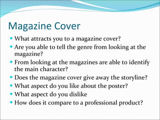 Magazine Cover What attracts you to a magazine cover? Are you able to tell the genre from looking at the magazine? From looking at the magazines are able to identify the main character? Does the magazine cover give away the storyline? What aspect do you like about the poster? What aspect do you dislike How does it compare to a professional product? 