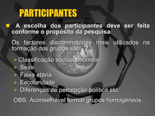 PARTICIPANTES A escolha dos participantes deve ser feita conforme o propósito da pesquisa .  Os factores discriminatórios mais utilizados na formação dos grupos são: Classificação socioeconómica Sexo Faixa etária Escolaridade Diferenças de percepção política etc. OBS: Aconselhável formar grupos homogéneos.  