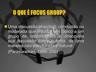 O QUE É FOCUS GROUP? Uma discussão objectiva, conduzida ou moderada que introduz um tópico a um grupo de respondentes e direcciona sua discussão sobre o tema, de uma maneira não estruturada e natural. (Parasuraman, 1986: 245) 