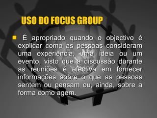 USO DO FOCUS GROUP É apropriado quando o objectivo é explicar como as pessoas consideram uma experiência, uma ideia ou um evento, visto que a discussão durante as reuniões é efectiva em fornecer informações sobre o que as pessoas sentem ou pensam ou, ainda, sobre a forma como agem. 