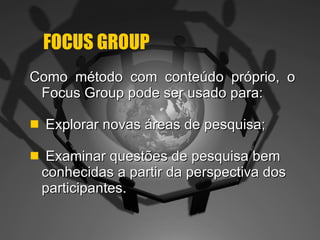 FOCUS GROUP Como método com conteúdo próprio, o Focus Group pode ser usado para: Explorar novas áreas de pesquisa; Examinar questões de pesquisa bem conhecidas a partir da perspectiva dos participantes. 
