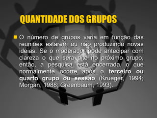 QUANTIDADE DOS GRUPOS O número de grupos varia em função das reuniões estarem ou não produzindo novas ideias. Se o moderador pode antecipar com clareza o que será dito no próximo grupo, então, a pesquisa está encerrada, o que normalmente ocorre após o  terceiro ou quarto grupo ou sessão  (Krueger, 1994; Morgan, 1988; Greenbaum, 1993).  