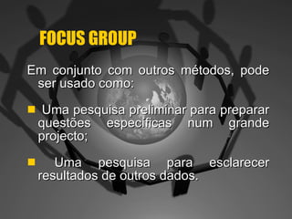 FOCUS GROUP Em conjunto com outros métodos, pode ser usado como: Uma pesquisa preliminar para preparar questões específicas num grande projecto; Uma pesquisa para esclarecer resultados de outros dados. 