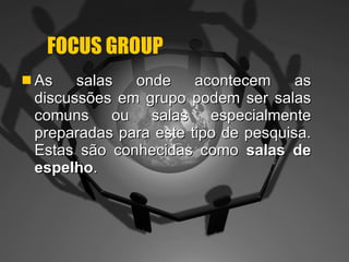 FOCUS GROUP As salas onde acontecem as discussões em grupo podem ser salas comuns ou salas especialmente preparadas para este tipo de pesquisa. Estas são conhecidas como  salas de espelho . 