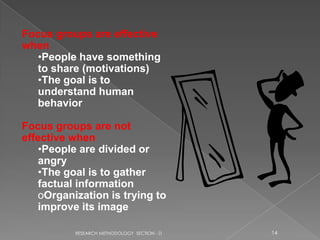 Focus groups are effective
when
   •People have something
   to share (motivations)
   •The goal is to
   understand human
   behavior

Focus groups are not
effective when
   •People are divided or
   angry
   •The goal is to gather
   factual information
   oOrganization is trying to
   improve its image

          RESEARCH METHODOLOGY SECTION - D   14
 